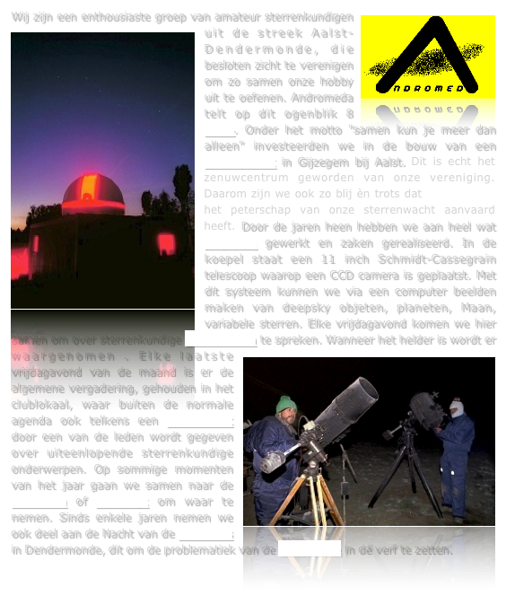 ￼Wij zijn een enthousiaste groep van amateur sterrenkundigen uit de streek Aalst-Dendermond￼e, die besloten zicht te verenigen om zo samen onze hobby uit te oefenen. Andromeda telt op dit ogenblik 8 leden. Onder het motto "samen kun je meer dan alleen" investeerden we in de bouw van een sterrenwacht in Gijzegem bij Aalst. Dit is echt het zenuwcentrum geworden van onze vereniging. Daarom zijn we ook zo blij èn trots dat Dirk Frimout het peterschap van onze sterrenwacht aanvaard heeft. Door de jaren heen hebben we aan heel wat projecten gewerkt en zaken gerealiseerd. In de koepel staat een 11 inch Schmidt-Cassegrain telescoop waarop een CCD camera is geplaatst. Met dit systeem kunnen we via een computer beelden maken van deepsky objeten, planeten, Maan, variabele sterren. Elke vrijdagavond komen we hier samen om over sterrenkundige onderwerpen te spreken. Wanneer het helder is wordt er waarge￼nomen . Elke laatste vrijdagavond van de maand is er de algemene vergadering, gehouden in het clublokaal, waar buiten de normale agenda ook telkens een spreekbeurt door een van de leden wordt gegeven over uiteenlopende sterrenkundige onderwerpen. Op sommige momenten van het jaar gaan we samen naar de Ardennen of Frankrijk om waar te nemen. Sinds enkele jaren nemen we ook deel aan de Nacht van de Duisternis in Dendermonde, dit om de problematiek van de lichtpollutie in de verf te zetten.